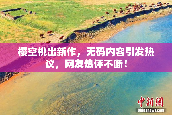 樱空桃出新作，无码内容引发热议，网友热评不断！