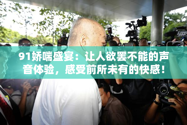 91娇喘盛宴：让人欲罢不能的声音体验，感受前所未有的快感！
