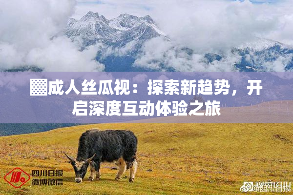 ▓成人丝瓜视：探索新趋势，开启深度互动体验之旅