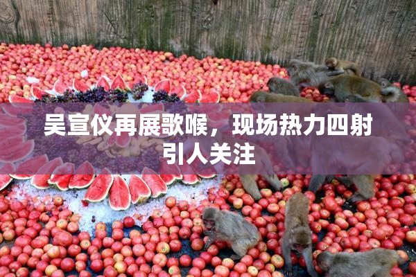 吴宣仪再展歌喉，现场热力四射引人关注