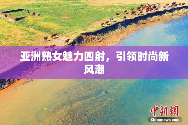 亚洲熟女魅力四射，引领时尚新风潮