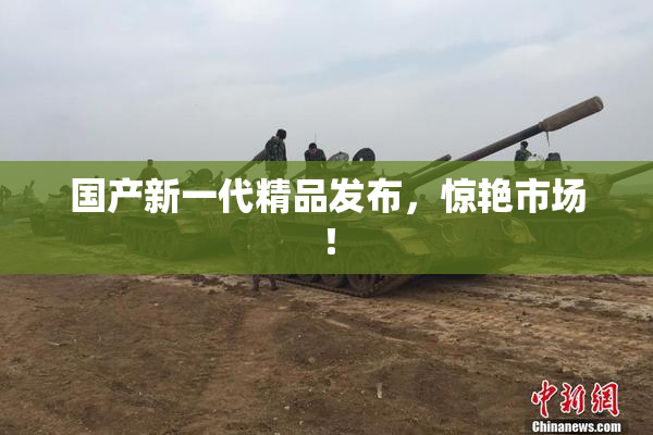 国产新一代精品发布，惊艳市场！