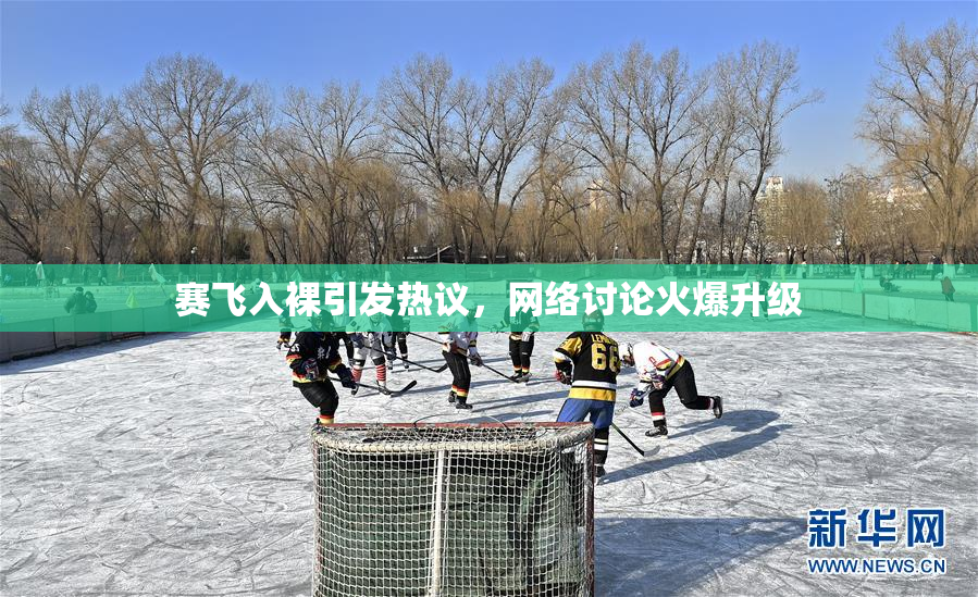赛飞入裸引发热议，网络讨论火爆升级