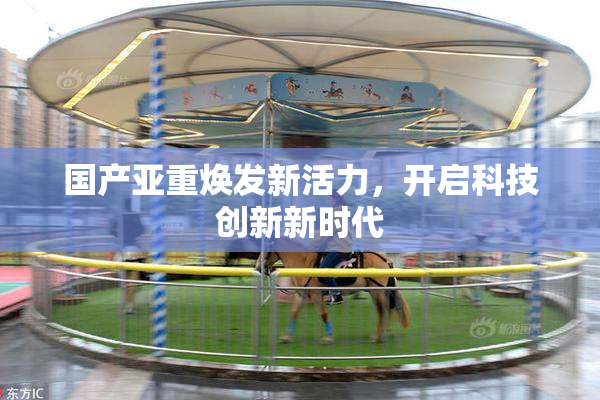 国产亚重焕发新活力，开启科技创新新时代
