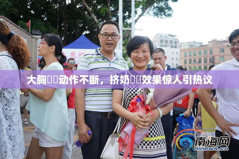 大胸❌‌动作不断，挤奶❌‌效果惊人引热议
