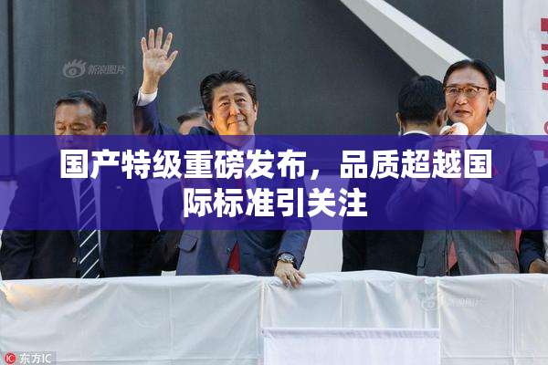 国产特级重磅发布，品质超越国际标准引关注