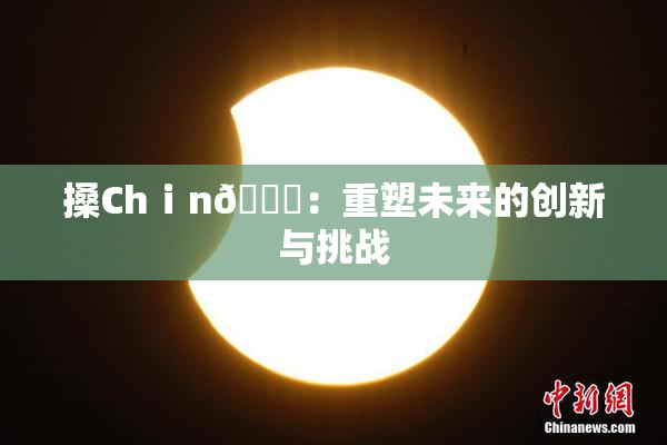 搡Chⅰn🈚：重塑未来的创新与挑战