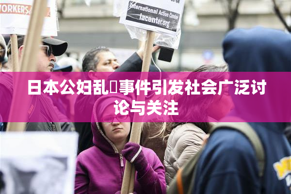 日本公妇乱婬事件引发社会广泛讨论与关注