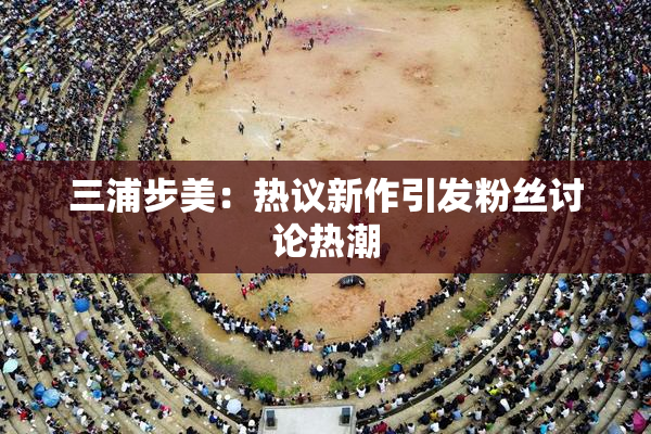三浦步美：热议新作引发粉丝讨论热潮