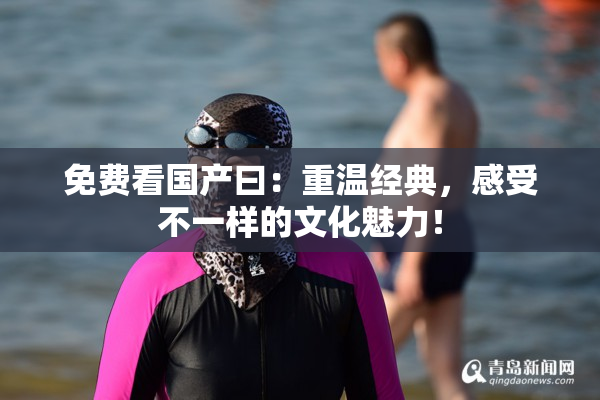 免费看国产曰：重温经典，感受不一样的文化魅力！