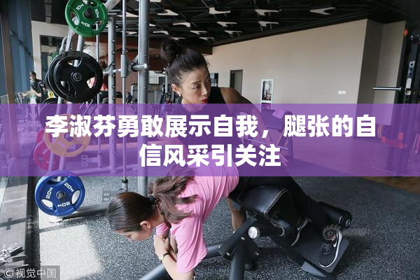 李淑芬勇敢展示自我，腿张的自信风采引关注