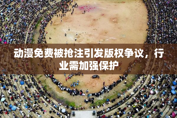 动漫免费被抢注引发版权争议，行业需加强保护