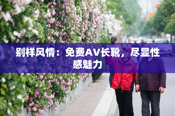 别样风情：免费AV长靴，尽显性感魅力