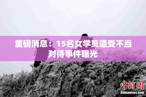 重磅消息：15名女学员遭受不当对待事件曝光
