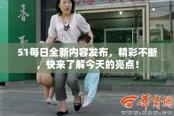 51每日全新内容发布，精彩不断，快来了解今天的亮点！