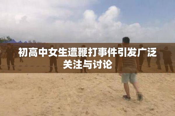 初高中女生遭鞭打事件引发广泛关注与讨论