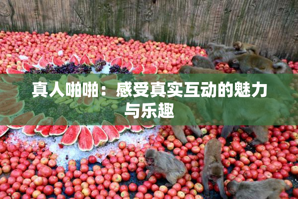 真人啪啪：感受真实互动的魅力与乐趣