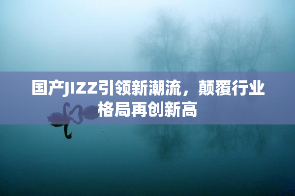 国产JIZZ引领新潮流，颠覆行业格局再创新高