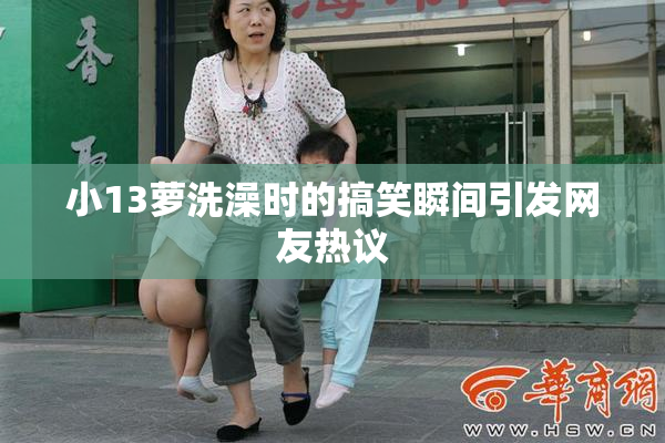 小13萝洗澡时的搞笑瞬间引发网友热议