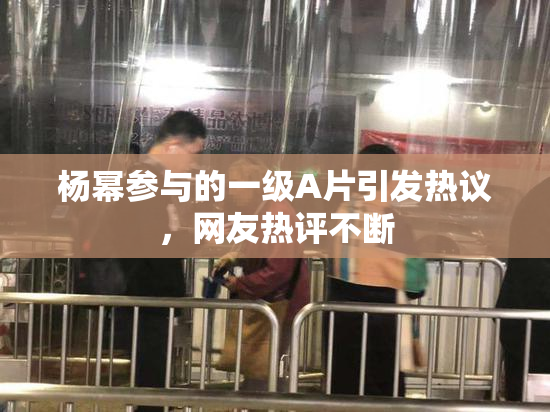 杨幂参与的一级A片引发热议，网友热评不断