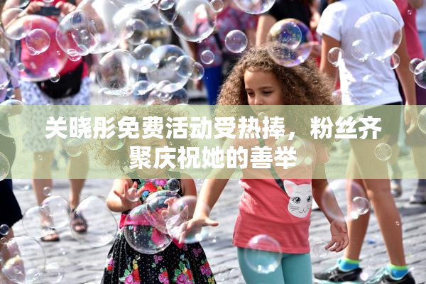 关晓彤免费活动受热捧，粉丝齐聚庆祝她的善举