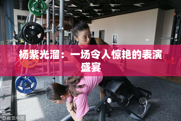 杨紫光溜：一场令人惊艳的表演盛宴