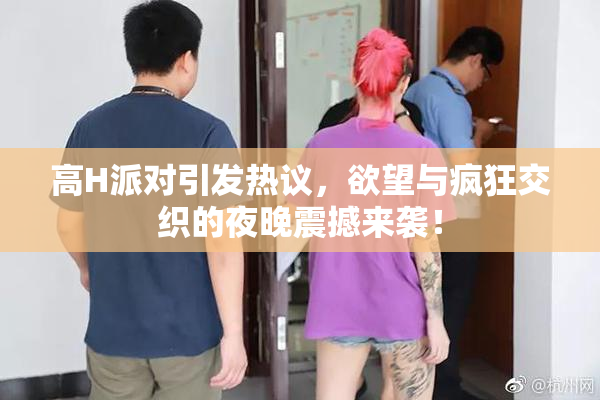高H派对引发热议，欲望与疯狂交织的夜晚震撼来袭！