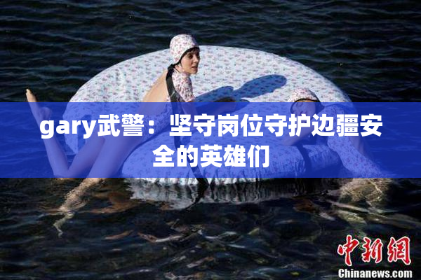 gary武警：坚守岗位守护边疆安全的英雄们