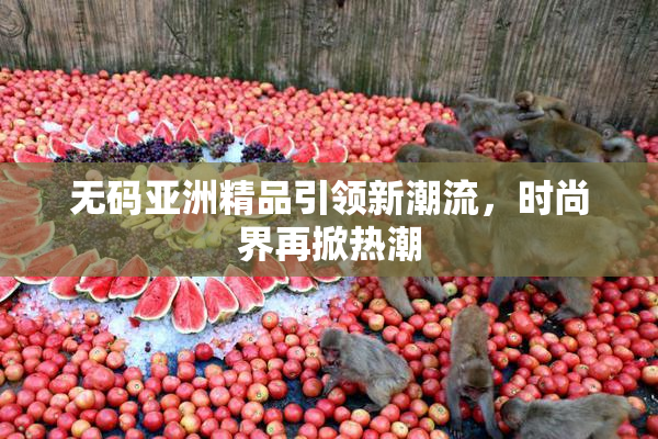 无码亚洲精品引领新潮流，时尚界再掀热潮