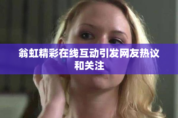 翁虹精彩在线互动引发网友热议和关注