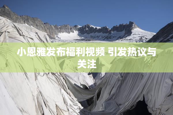 小恩雅发布福利视频 引发热议与关注