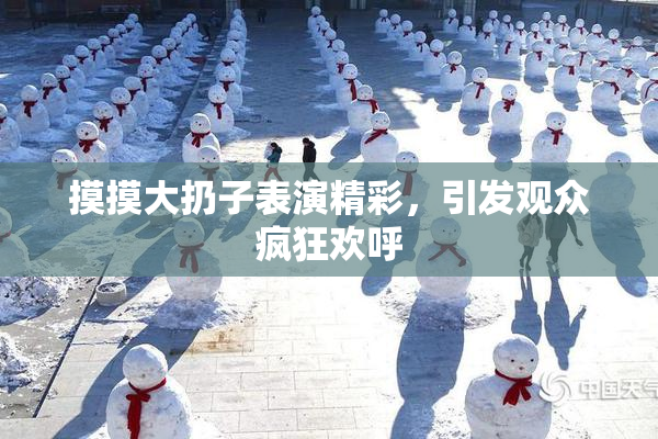摸摸大扔子表演精彩，引发观众疯狂欢呼
