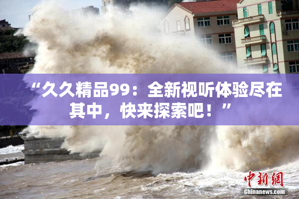 “久久精品99：全新视听体验尽在其中，快来探索吧！”