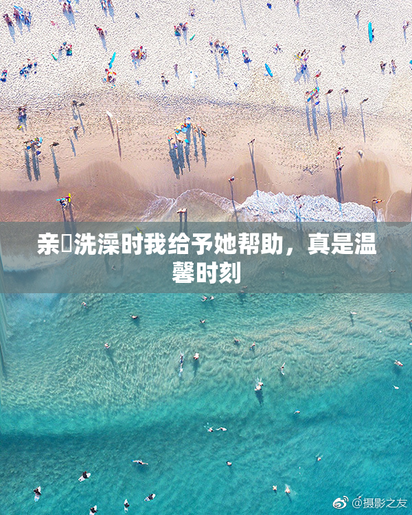 亲妺洗澡时我给予她帮助，真是温馨时刻