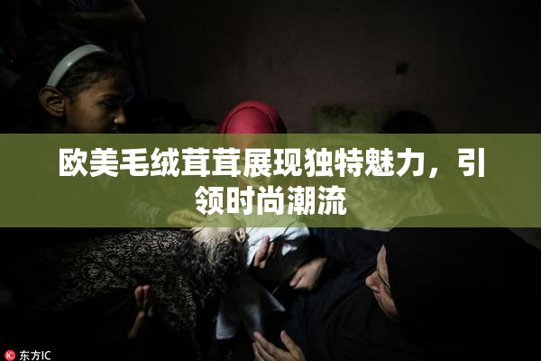 欧美毛绒茸茸展现独特魅力，引领时尚潮流