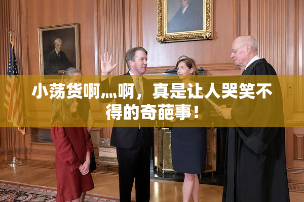 小荡货啊灬啊，真是让人哭笑不得的奇葩事！