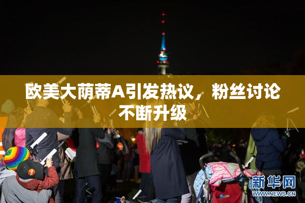 欧美大荫蒂A引发热议，粉丝讨论不断升级