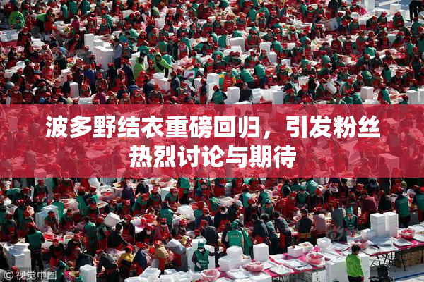 波多野结衣重磅回归，引发粉丝热烈讨论与期待