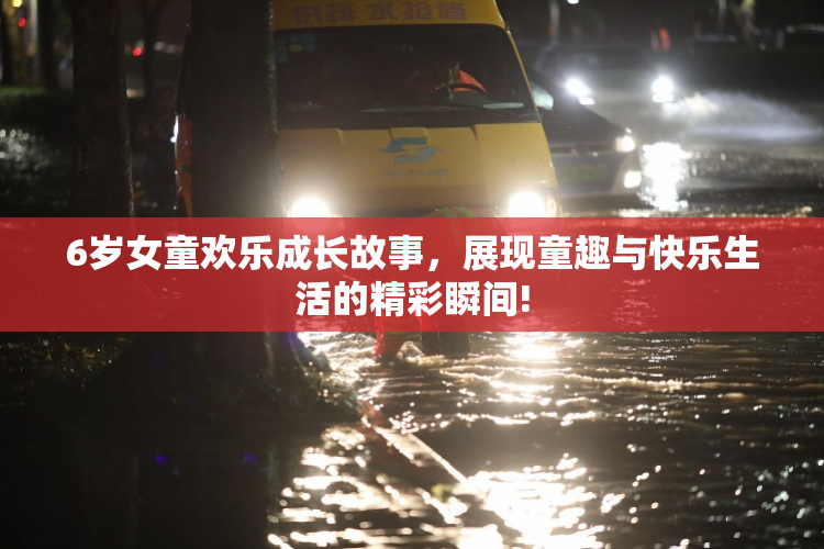 6岁女童欢乐成长故事，展现童趣与快乐生活的精彩瞬间!