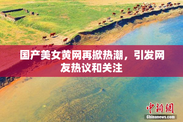 国产美女黄网再掀热潮，引发网友热议和关注