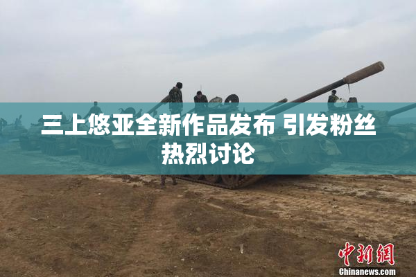 三上悠亚全新作品发布 引发粉丝热烈讨论