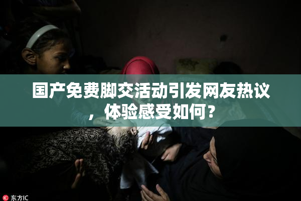 国产免费脚交活动引发网友热议，体验感受如何？