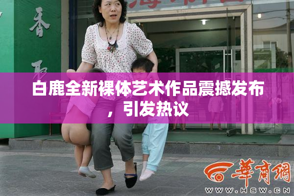 白鹿全新裸体艺术作品震撼发布，引发热议