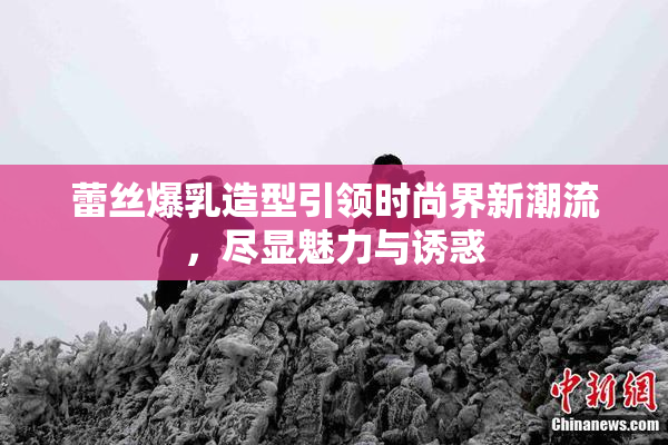 蕾丝爆乳造型引领时尚界新潮流，尽显魅力与诱惑
