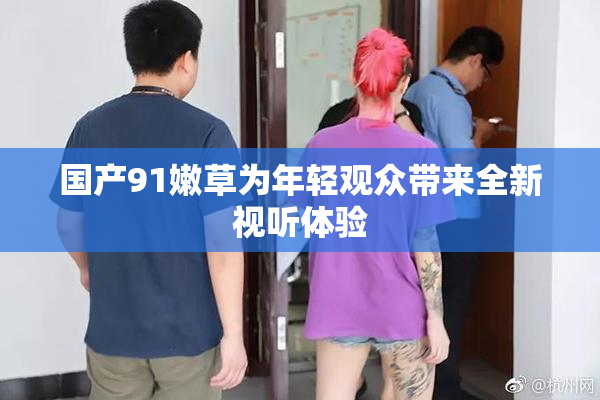 国产91嫩草为年轻观众带来全新视听体验