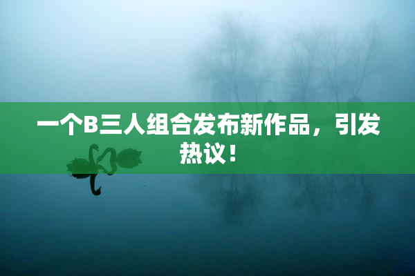 一个B三人组合发布新作品，引发热议！