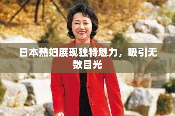 日本熟妇展现独特魅力，吸引无数目光