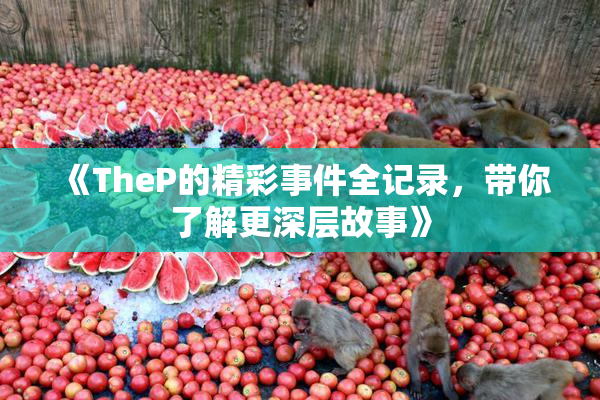 《TheP的精彩事件全记录，带你了解更深层故事》