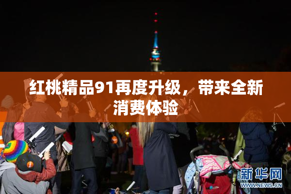 红桃精品91再度升级，带来全新消费体验