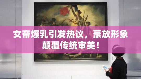 女帝爆乳引发热议，豪放形象颠覆传统审美！